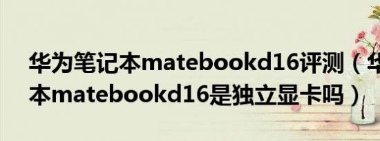 华为笔记本matebookd16评测（华为笔记本matebookd16是独立显卡吗）