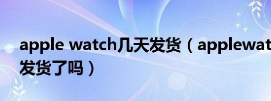 apple watch几天发货（applewatchultra发货了吗）