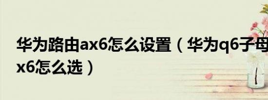 华为路由ax6怎么设置（华为q6子母路由和ax6怎么选）