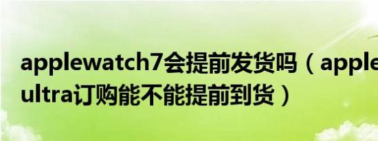 applewatch7会提前发货吗（apple watch ultra订购能不能提前到货）