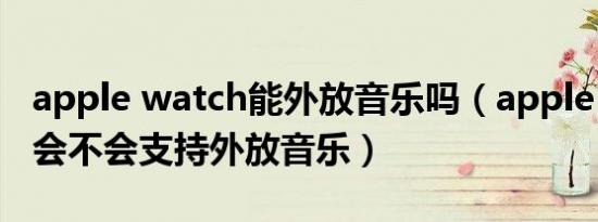 apple watch能外放音乐吗（apple watch8会不会支持外放音乐）