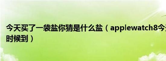 今天买了一袋盐你猜是什么盐（applewatch8今天买了什么时候到）