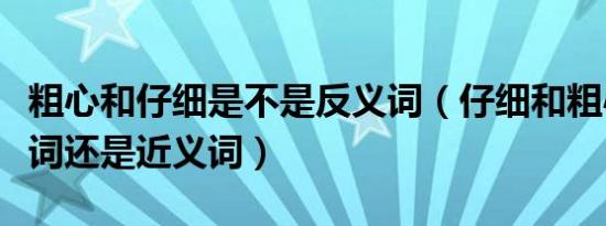 粗心和仔细是不是反义词（仔细和粗心是反义词还是近义词）