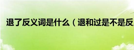 退了反义词是什么（退和过是不是反义词）