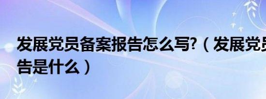 发展党员备案报告怎么写?（发展党员备案报告是什么）