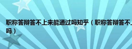 职称答辩答不上来能通过吗知乎（职称答辩答不上来能通过吗）