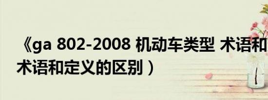 《ga 802-2008 机动车类型 术语和定义》（术语和定义的区别）