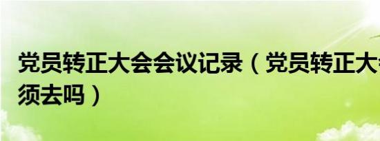 党员转正大会会议记录（党员转正大会本人必须去吗）