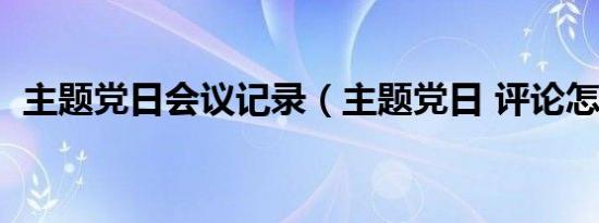 主题党日会议记录（主题党日 评论怎么写）