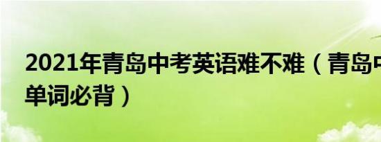 2021年青岛中考英语难不难（青岛中考英语单词必背）