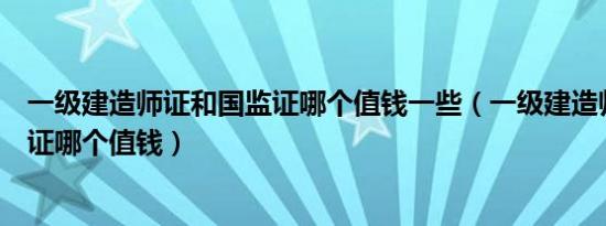 一级建造师证和国监证哪个值钱一些（一级建造师证和国监证哪个值钱）