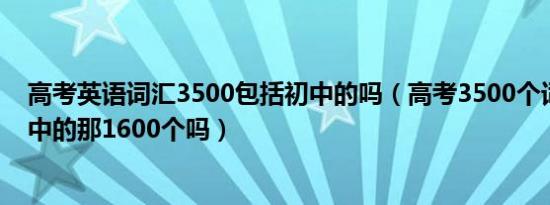 高考英语词汇3500包括初中的吗（高考3500个词汇包括初中的那1600个吗）