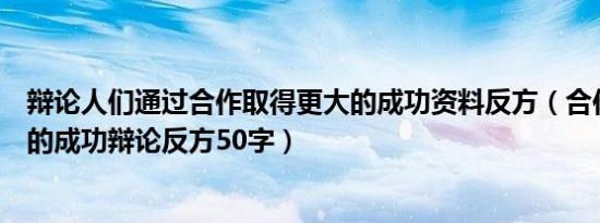 辩论人们通过合作取得更大的成功资料反方（合作取得更大的成功辩论反方50字）