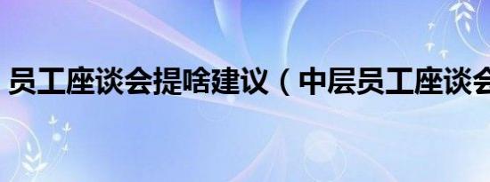 员工座谈会提啥建议（中层员工座谈会建议）