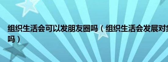 组织生活会可以发朋友圈吗（组织生活会发展对象可以参加吗）