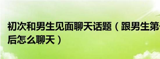 初次和男生见面聊天话题（跟男生第一次见面后怎么聊天）