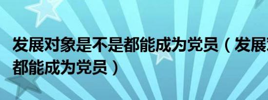 发展对象是不是都能成为党员（发展对象是否都能成为党员）