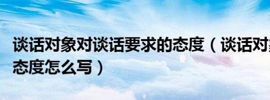 谈话对象对谈话要求的态度（谈话对象认识及态度怎么写）