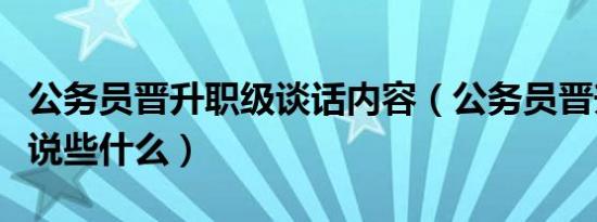 公务员晋升职级谈话内容（公务员晋升谈话都说些什么）