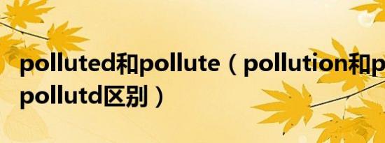 polluted和pollute（pollution和pollute和pollutd区别）