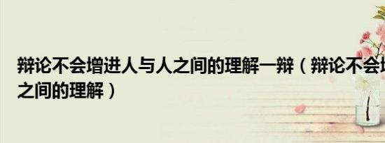 辩论不会增进人与人之间的理解一辩（辩论不会增进人与人之间的理解）