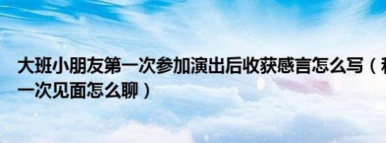 大班小朋友第一次参加演出后收获感言怎么写（和小朋友第一次见面怎么聊）