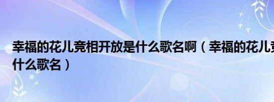 幸福的花儿竞相开放是什么歌名啊（幸福的花儿竞相开放是什么歌名）