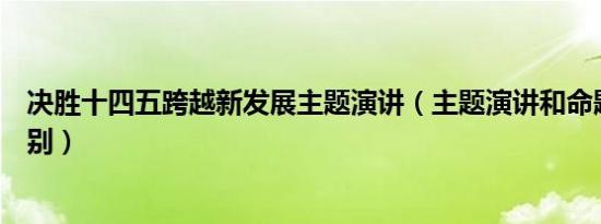 决胜十四五跨越新发展主题演讲（主题演讲和命题演讲的区别）