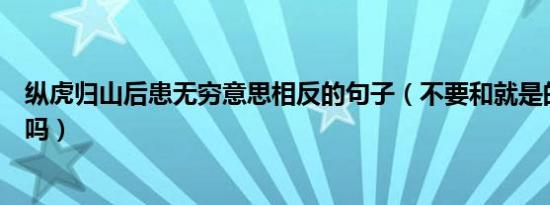 纵虎归山后患无穷意思相反的句子（不要和就是的意思相反吗）