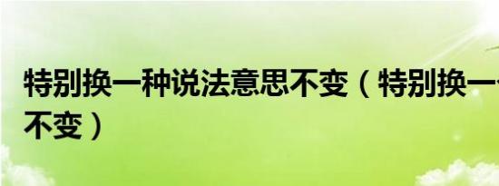 特别换一种说法意思不变（特别换一个词意思不变）