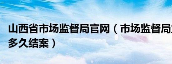 山西省市场监督局官网（市场监督局立案调查多久结案）