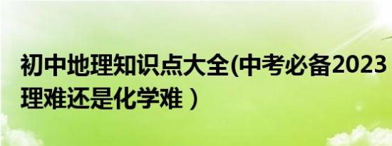 初中地理知识点大全(中考必备2023（初中地理难还是化学难）