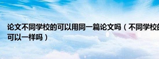 论文不同学校的可以用同一篇论文吗（不同学校的本科论文可以一样吗）