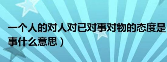 一个人的对人对已对事对物的态度是（于是对事什么意思）