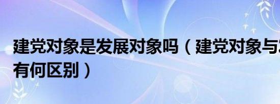 建党对象是发展对象吗（建党对象与发展对象有何区别）