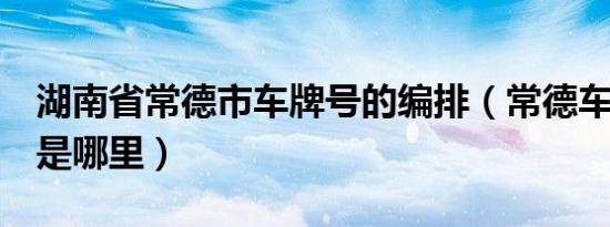 湖南省常德市车牌号的编排（常德车牌7开头是哪里）