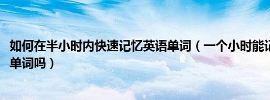 如何在半小时内快速记忆英语单词（一个小时能记住3000个单词吗）