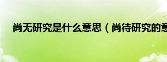 尚无研究是什么意思（尚待研究的意思）