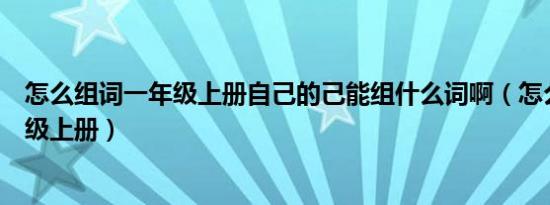 怎么组词一年级上册自己的己能组什么词啊（怎么组词一年级上册）