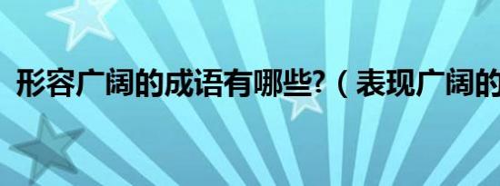 形容广阔的成语有哪些?（表现广阔的成语）