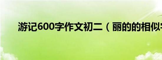 游记600字作文初二（丽的的相似字）