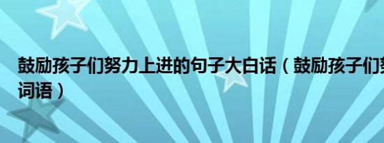 鼓励孩子们努力上进的句子大白话（鼓励孩子们努力上进的词语）