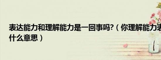 表达能力和理解能力是一回事吗?（你理解能力表达能力差什么意思）