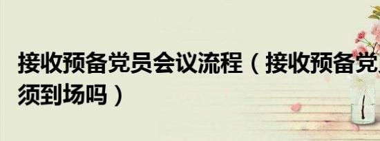 接收预备党员会议流程（接收预备党员本人必须到场吗）