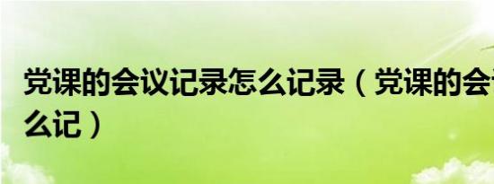 党课的会议记录怎么记录（党课的会议记录怎么记）