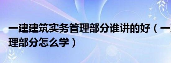 一建建筑实务管理部分谁讲的好（一建实务管理部分怎么学）