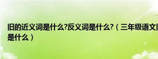 旧的近义词是什么?反义词是什么?（三年级语文旧的近义词是什么）