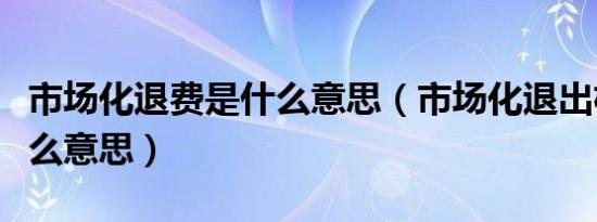 市场化退费是什么意思（市场化退出机制是什么意思）