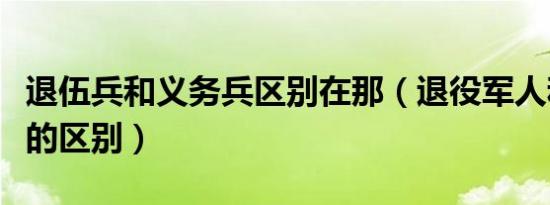 退伍兵和义务兵区别在那（退役军人和义务兵的区别）