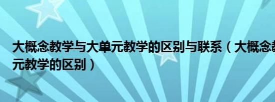 大概念教学与大单元教学的区别与联系（大概念教学与大单元教学的区别）